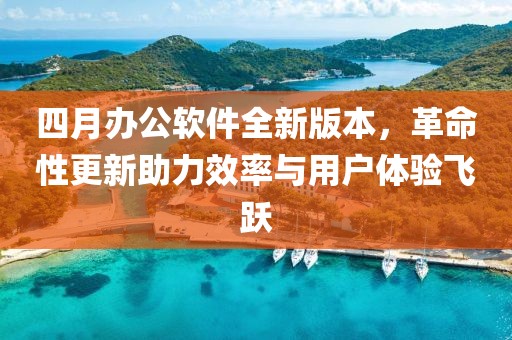 四月办公软件全新版本，革命性更新助力效率与用户体验飞跃