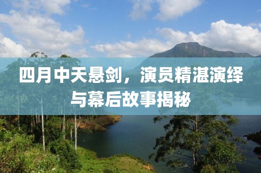 四月中天悬剑，演员精湛演绎与幕后故事揭秘