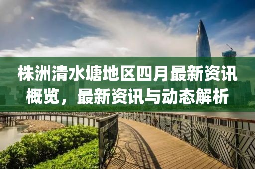 株洲清水塘地区四月最新资讯概览，最新资讯与动态解析