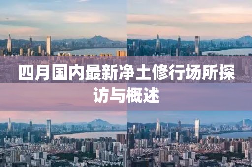 四月国内最新净土修行场所探访与概述