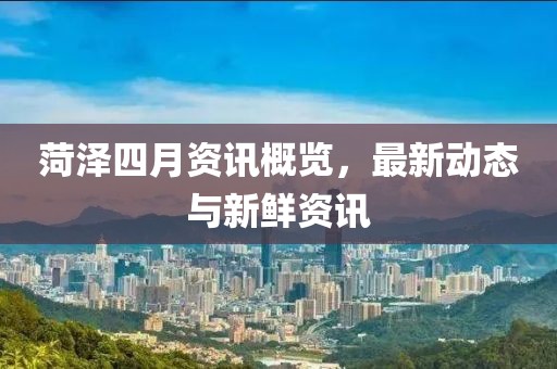 菏泽四月资讯概览，最新动态与新鲜资讯