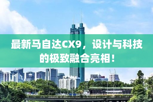 最新马自达CX9，设计与科技的极致融合亮相！