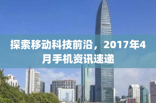 探索移动科技前沿，2017年4月手机资讯速递