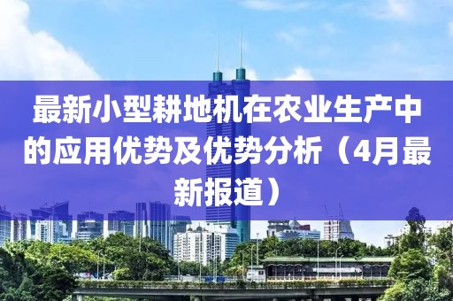 最新小型耕地机在农业生产中的应用优势及优势分析（4月最新报道）