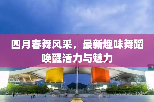 四月春舞风采，最新趣味舞蹈唤醒活力与魅力