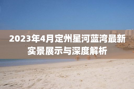 2023年4月定州星河蓝湾最新实景展示与深度解析