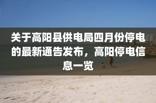 关于高阳县供电局四月份停电的最新通告发布，高阳停电信息一览