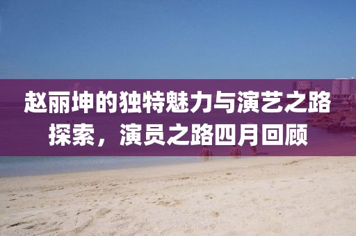 赵丽坤的独特魅力与演艺之路探索，演员之路四月回顾