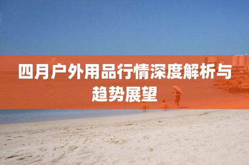 四月户外用品行情深度解析与趋势展望