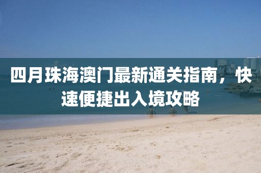 四月珠海澳门最新通关指南，快速便捷出入境攻略