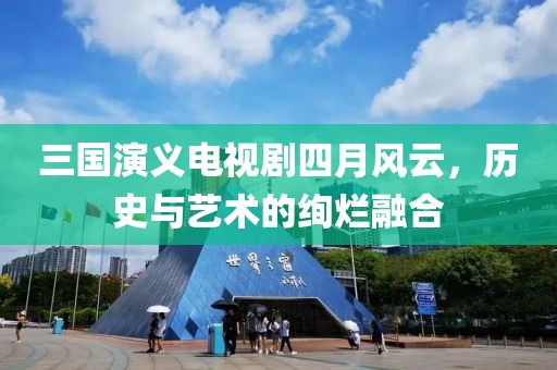 三国演义电视剧四月风云，历史与艺术的绚烂融合