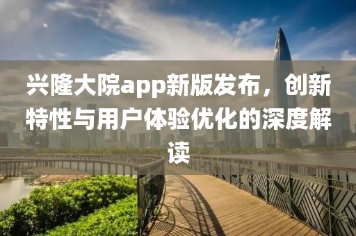 兴隆大院app新版发布，创新特性与用户体验优化的深度解读