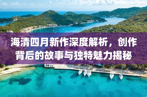 海清四月新作深度解析，创作背后的故事与独特魅力揭秘