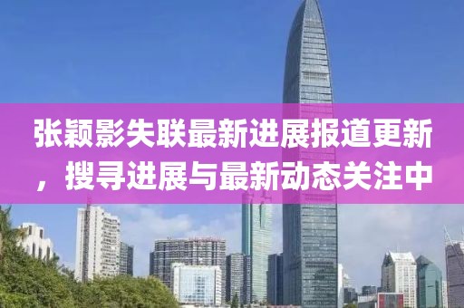 张颖影失联最新进展报道更新，搜寻进展与最新动态关注中