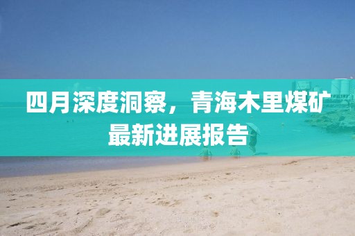 四月深度洞察，青海木里煤矿最新进展报告