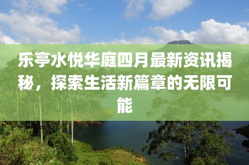 乐亭水悦华庭四月最新资讯揭秘，探索生活新篇章的无限可能