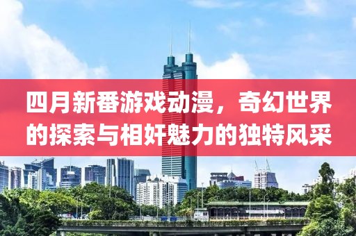 四月新番游戏动漫，奇幻世界的探索与相奸魅力的独特风采