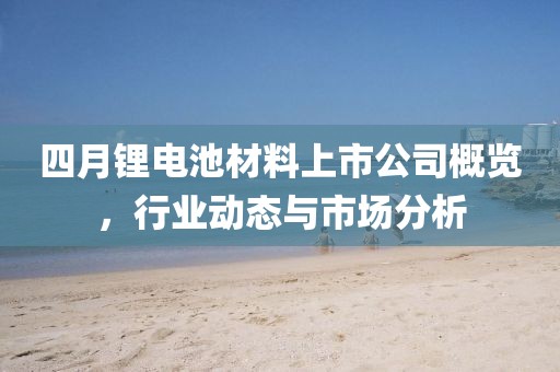 四月锂电池材料上市公司概览，行业动态与市场分析