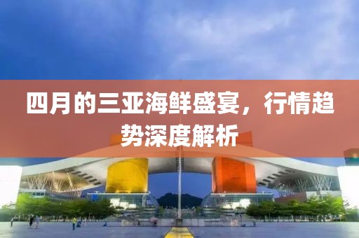 四月的三亚海鲜盛宴，行情趋势深度解析