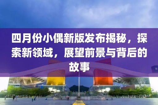 四月份小偶新版发布揭秘，探索新领域，展望前景与背后的故事