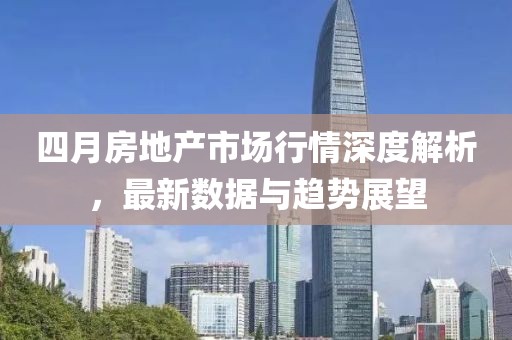 四月房地产市场行情深度解析，最新数据与趋势展望