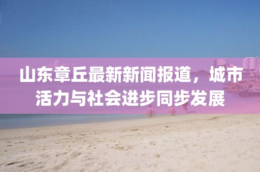 山东章丘最新新闻报道，城市活力与社会进步同步发展