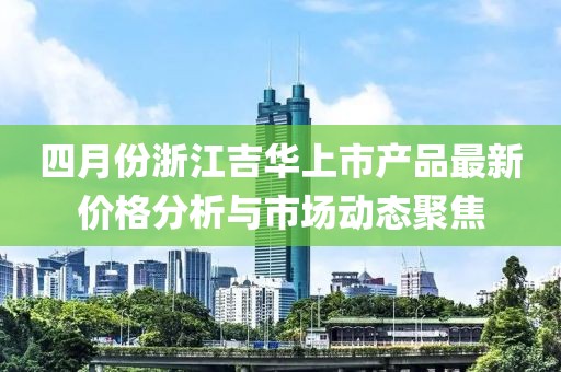 四月份浙江吉华上市产品最新价格分析与市场动态聚焦