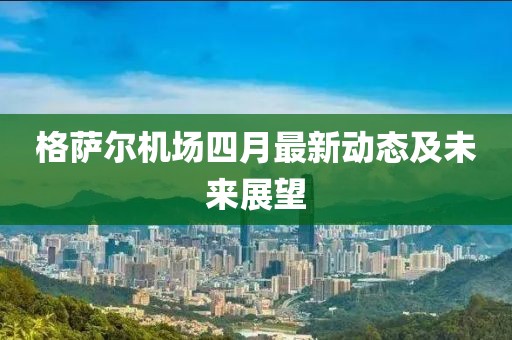 格萨尔机场四月最新动态及未来展望
