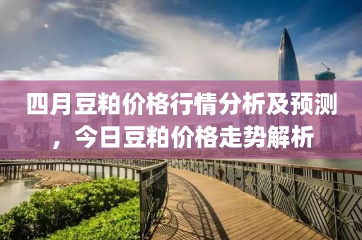 四月豆粕价格行情分析及预测，今日豆粕价格走势解析