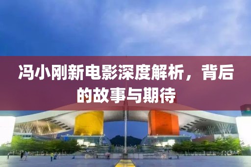 冯小刚新电影深度解析，背后的故事与期待