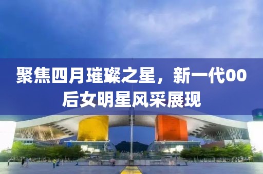 聚焦四月璀璨之星，新一代00后女明星风采展现