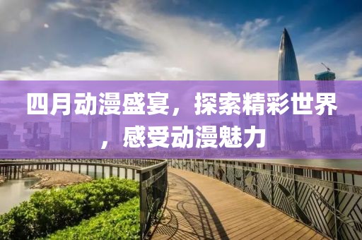 四月动漫盛宴，探索精彩世界，感受动漫魅力