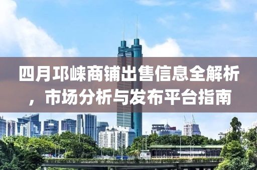 四月邛崃商铺出售信息全解析，市场分析与发布平台指南