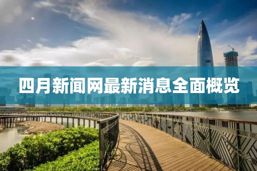 四月新闻网最新消息全面概览
