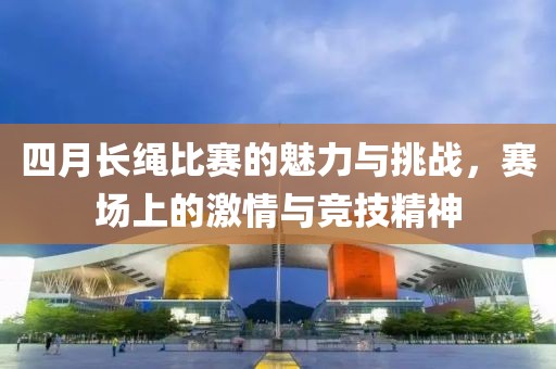 四月长绳比赛的魅力与挑战，赛场上的激情与竞技精神