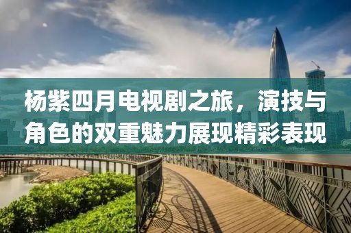 杨紫四月电视剧之旅，演技与角色的双重魅力展现精彩表现