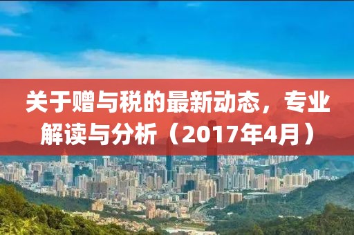关于赠与税的最新动态，专业解读与分析（2017年4月）