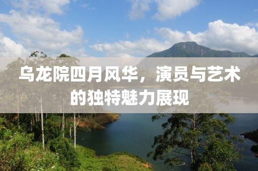 乌龙院四月风华，演员与艺术的独特魅力展现
