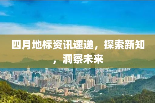 四月地标资讯速递，探索新知，洞察未来