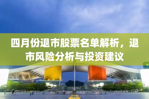 四月份退市股票名单解析，退市风险分析与投资建议