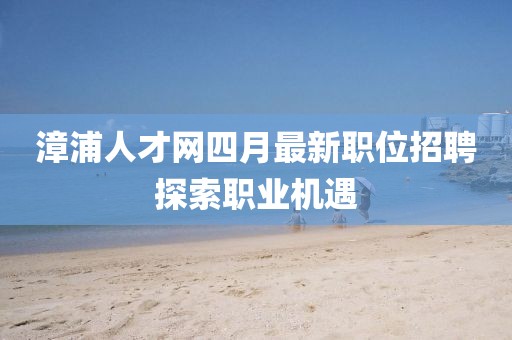 漳浦人才网四月最新职位招聘探索职业机遇