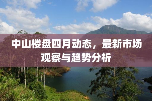 中山楼盘四月动态，最新市场观察与趋势分析