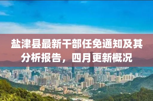 盐津县最新干部任免通知及其分析报告，四月更新概况