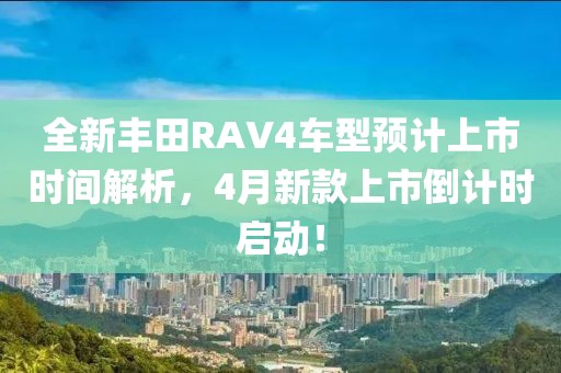 全新丰田RAV4车型预计上市时间解析，4月新款上市倒计时启动！