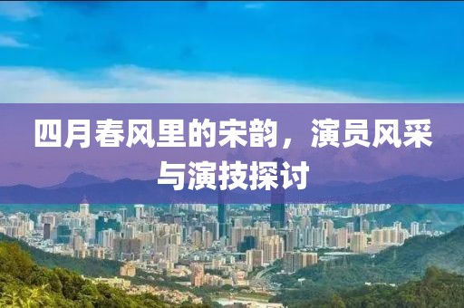 四月春风里的宋韵，演员风采与演技探讨