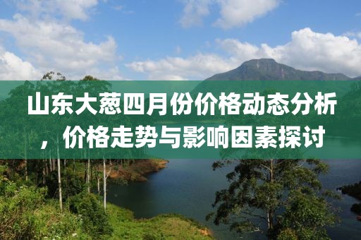 山东大葱四月份价格动态分析，价格走势与影响因素探讨