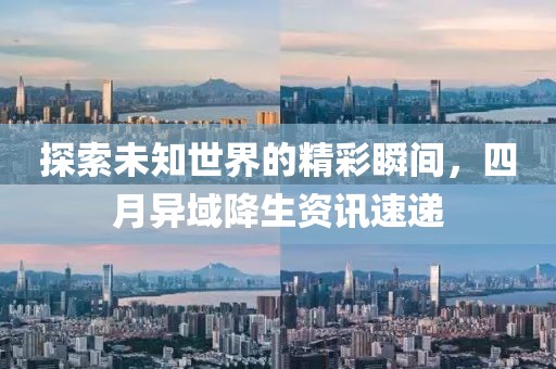 探索未知世界的精彩瞬间，四月异域降生资讯速递