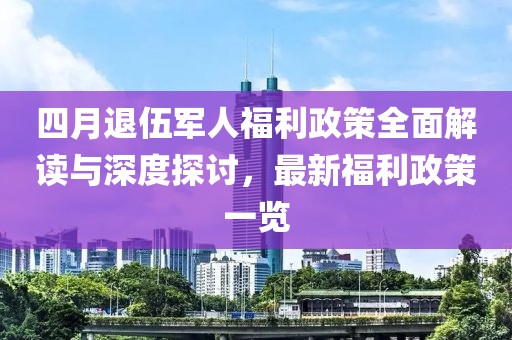 四月退伍军人福利政策全面解读与深度探讨，最新福利政策一览