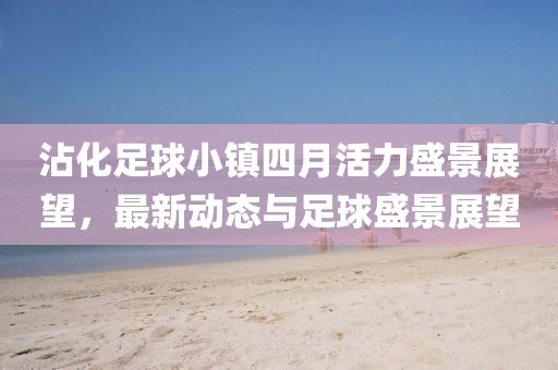 沾化足球小镇四月活力盛景展望，最新动态与足球盛景展望