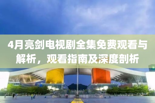4月亮剑电视剧全集免费观看与解析，观看指南及深度剖析